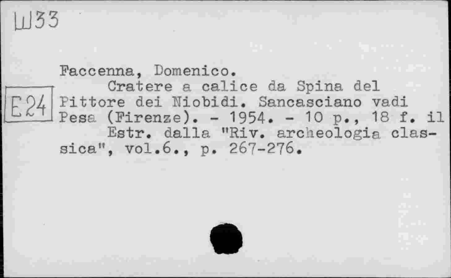 ﻿ШЗЗ
Е24
Faccenna, Domenico.
Cratere a calice da Spina del Pittore dei Niobidi. Sancasciano vadi Pesa (Firenze). - 1954. - 10 p., 18 f. il
Estr. dalla ”Riv. archeologia clas-sica”, vol.6., p. 267-276.